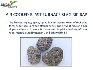AIR COOLED BLAST FURNACE SLAG RIP RAP
• The largest slag aggregate, riprap is a permanent cover of rock used
to stabilize shorelines and stream banks, and prevent erosion along
slopes and embankments. It is also used in gabion baskets, Mineral
Wool manufacture (insulation), and lightweight fill.
 