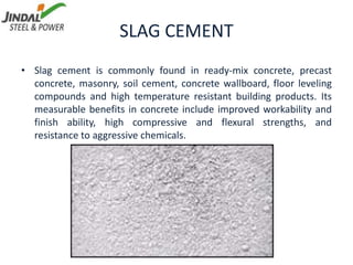SLAG CEMENT
• Slag cement is commonly found in ready-mix concrete, precast
concrete, masonry, soil cement, concrete wallboard, floor leveling
compounds and high temperature resistant building products. Its
measurable benefits in concrete include improved workability and
finish ability, high compressive and flexural strengths, and
resistance to aggressive chemicals.
 