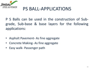 PS BALL-APPLICATIONS
P S Balls can be used in the construction of Sub-
grade, Sub-base & base layers for the following
applications:
• Asphalt Pavement- As fine aggregate
• Concrete Making- As fine aggregate
• Easy walk- Passenger path
16
 