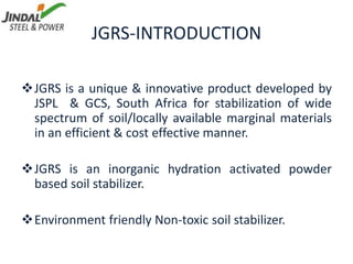 JGRS-INTRODUCTION
JGRS is a unique & innovative product developed by
JSPL & GCS, South Africa for stabilization of wide
spectrum of soil/locally available marginal materials
in an efficient & cost effective manner.
JGRS is an inorganic hydration activated powder
based soil stabilizer.
Environment friendly Non-toxic soil stabilizer.
 