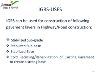 JGRS-USES
19
JGRS can be used for construction of following
pavement layers in Highway/Road construction:
 Stabilized Sub-grade
 Stabilized Sub-base
 Stabilized Base
 Cold Recycling/Rehabilitation of Existing Pavement
to create a strong base
 