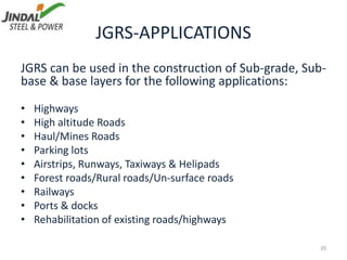 JGRS-APPLICATIONS
JGRS can be used in the construction of Sub-grade, Sub-
base & base layers for the following applications:
• Highways
• High altitude Roads
• Haul/Mines Roads
• Parking lots
• Airstrips, Runways, Taxiways & Helipads
• Forest roads/Rural roads/Un-surface roads
• Railways
• Ports & docks
• Rehabilitation of existing roads/highways
20
 