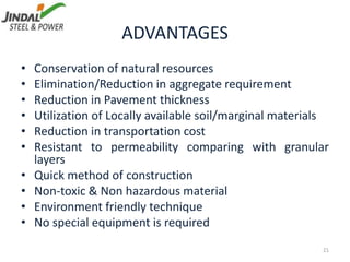 ADVANTAGES
21
• Conservation of natural resources
• Elimination/Reduction in aggregate requirement
• Reduction in Pavement thickness
• Utilization of Locally available soil/marginal materials
• Reduction in transportation cost
• Resistant to permeability comparing with granular
layers
• Quick method of construction
• Non-toxic & Non hazardous material
• Environment friendly technique
• No special equipment is required
 