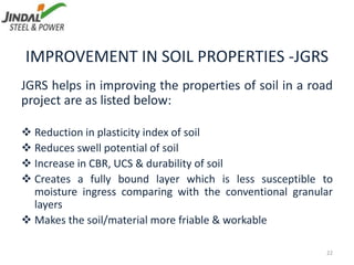 IMPROVEMENT IN SOIL PROPERTIES -JGRS
JGRS helps in improving the properties of soil in a road
project are as listed below:
 Reduction in plasticity index of soil
 Reduces swell potential of soil
 Increase in CBR, UCS & durability of soil
 Creates a fully bound layer which is less susceptible to
moisture ingress comparing with the conventional granular
layers
 Makes the soil/material more friable & workable
22
 