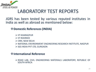 LABORATORY TEST REPORTS
JGRS has been tested by various reputed institutes in
India as well as abroad as mentioned below:
Domestic References (INDIA)
 IIT KHARAGPUR
 IIT ROORKEE
 CRRI, NEW DELHI
 NATIONAL ENVIRONMENT ENGINEERING RESEARCH INSTITUTE, NAGPUR
 SGS INDIA PVT LTD, GURGAON
International Reference
 ROAD LAB, CIVIL ENGINEERING MATERIALS LABORATORY, REPUBLIC OF
SOUTH AFRICA
23
 