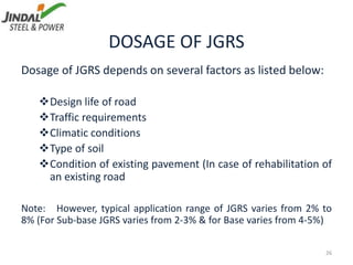DOSAGE OF JGRS
Dosage of JGRS depends on several factors as listed below:
Design life of road
Traffic requirements
Climatic conditions
Type of soil
Condition of existing pavement (In case of rehabilitation of
an existing road
Note: However, typical application range of JGRS varies from 2% to
8% (For Sub-base JGRS varies from 2-3% & for Base varies from 4-5%)
26
 