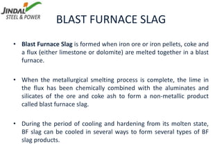 BLAST FURNACE SLAG
• Blast Furnace Slag is formed when iron ore or iron pellets, coke and
a flux (either limestone or dolomite) are melted together in a blast
furnace.
• When the metallurgical smelting process is complete, the lime in
the flux has been chemically combined with the aluminates and
silicates of the ore and coke ash to form a non-metallic product
called blast furnace slag.
• During the period of cooling and hardening from its molten state,
BF slag can be cooled in several ways to form several types of BF
slag products.
 