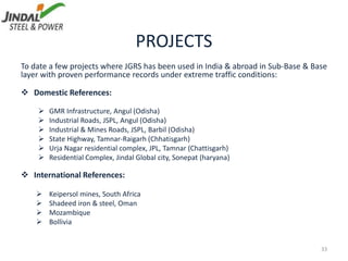 PROJECTS
To date a few projects where JGRS has been used in India & abroad in Sub-Base & Base
layer with proven performance records under extreme traffic conditions:
 Domestic References:
 GMR Infrastructure, Angul (Odisha)
 Industrial Roads, JSPL, Angul (Odisha)
 Industrial & Mines Roads, JSPL, Barbil (Odisha)
 State Highway, Tamnar-Raigarh (Chhatisgarh)
 Urja Nagar residential complex, JPL, Tamnar (Chattisgarh)
 Residential Complex, Jindal Global city, Sonepat (haryana)
 International References:
 Keipersol mines, South Africa
 Shadeed iron & steel, Oman
 Mozambique
 Bollivia
33
 
