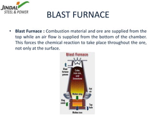 BLAST FURNACE
• Blast Furnace : Combustion material and ore are supplied from the
top while an air flow is supplied from the bottom of the chamber.
This forces the chemical reaction to take place throughout the ore,
not only at the surface.
 