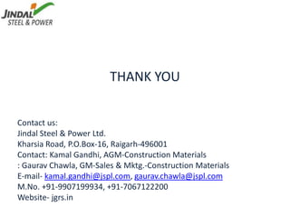THANK YOU
Contact us:
Jindal Steel & Power Ltd.
Kharsia Road, P.O.Box-16, Raigarh-496001
Contact: Kamal Gandhi, AGM-Construction Materials
: Gaurav Chawla, GM-Sales & Mktg.-Construction Materials
E-mail- kamal.gandhi@jspl.com, gaurav.chawla@jspl.com
M.No. +91-9907199934, +91-7067122200
Website- jgrs.in
 