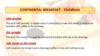 CONTINENTAL BREAKFAST - Variations
café complet
The term ‘café complet’ is widely used in continental Europe and means a continental
breakfast with coffee as the beverage.
thé complet
The term ‘thé complet’ is used for continental breakfast with tea as the beverage.
café simple or thé simple
Café simple or thé simple is just a beverage (coffee or tea) with nothing to eat.
 