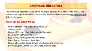 AMERICAN BREAKFAST
The American Breakfasts also offers multiple courses as a part of the meal, and Is
similar to an English Breakfasts, except that American Breakfast does not offer any fish
dish on the menu.
American Breakfast Menu:
• Choice of fresh Fruit Juice Or Cut Fruits Or
• Stewed Fruits
• Choice of Cereals (Rice flakes, wheat flakes etc.)
• Served with hot/cold milk
• Eggs (Fried, boiled, poached, omelette)
• Meat (Bacon, Sausages, Salami etc.)
• Choice of assorted bread Served with butter and preserves
• Beverages (Tea, Coffee, Hot Chocolate, Horlicks etc.)
 