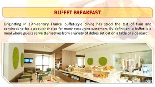 BUFFET BREAKFAST
Originating in 16th-century France, buffet-style dining has stood the test of time and
continues to be a popular choice for many restaurant customers. By definition, a buffet is a
meal where guests serve themselves from a variety of dishes set out on a table or sideboard.
 