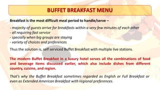 BUFFET BREAKFAST MENU
Breakfast is the most difficult meal period to handle/serve –
- majority of guests arrive for breakfasts within a very few minutes of each other
- all requiring fast service
- specially when big groups are staying
- variety of choices and preferences
Thus the solution is, self serviced Buffet Breakfast with multiple live stations.
The modern Buffet Breakfast in a luxury hotel serves all the combinations of food
and beverage items discussed earlier, which also include dishes from different
country, cuisine, and region.
That’s why the Buffet Breakfast sometimes regarded as English or Full Breakfast or
even as Extended American Breakfast with regional preferences.
 
