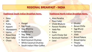 REGIONAL BREAKFAST - INDIA
• Dosa
• Idlli
• Puttu
• Appam
• Idiyapppam
• Upma
• Rawa Dosa
• Poori Sabji
• Chaas
• Pongal
• Egg Roast
• Veg. Khorma
• Kadala Curry
• Veg. Stew
• Mendu Vada
• Red Coconut Chutney
• While Coconut Chutney
• South Indian Filter Coffee
Traditional South Indian Breakfast Items. Traditional North Indian Breakfast Items.
• Aloo Paratha
• Poori Sabji
• Chole Bhature
• Paneer Paratha
• Vada Pao
• Poha
• Luchi Cholar Dal
• Karaisutir Kachori
• Lassi
• Dhokla
• Besan Chilla
• Egg Bhurji
• Samosa
• Jilabi
• Bread Pakora
• Bread Upma
• Thepla
• Tea/Coffee
 