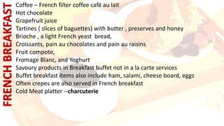 Coffee – French filter coffee café au lait
Hot chocolate
Grapefruit juice
Tartines ( slices of baguettes) with butter , preserves and honey
Brioche , a light French yeast bread,
Croissants, pain au chocolates and pain au raisins
Fruit compote,
Fromage Blanc, and Yoghurt
Savoury products in Breakfast buffet not in a la carte services
Buffet breakfast items also include ham, salami, cheese board, eggs
Often crepes are also served in French breakfast
Cold Meat platter --charcuterie
 