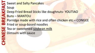 Sweet and Salty Pancakes
Soup
Deep Fried Bread Sticks like doughnuts- YOUTIAO
Buns – MANTOU
Porridge made with rice and often chicken etc – CONGEE
Fried or soup-based noodles
Tea or sweetened soybean milk
Dimsum with sauce
 