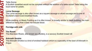 Tattie Scone
A Scottish breakfast would not be complete without the addition of a tattie scone! Tattie being the
local name for potato.
Lorne Sausage
The Lorne sausage is also often known as a square sausage or sliced sausage and is one of
Scotland’s best loved breakfast foods.
White pudding, or Mealy Pudding as it is often known, is broadly similar to black pudding, the main
difference being that it does not include blood.
Porridge with milk
The Rowie
The Aberdeen Rowie, also known as a Buttery, is a savoury Scottish bread roll
Arbroath Smokie
The Arbroath Smokie is a kind of smoked haddock which is a speciality of the town of Arbroath in
Angus
 