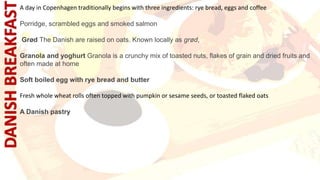 A day in Copenhagen traditionally begins with three ingredients: rye bread, eggs and coffee
Porridge, scrambled eggs and smoked salmon
Grød The Danish are raised on oats. Known locally as grød,
Granola and yoghurt Granola is a crunchy mix of toasted nuts, flakes of grain and dried fruits and
often made at home
Soft boiled egg with rye bread and butter
Fresh whole wheat rolls often topped with pumpkin or sesame seeds, or toasted flaked oats
A Danish pastry
 