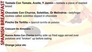 Tostada Con Tomate, Aceite, Y Jamón – tostada a piece of toasted
bread
Chocolate Con Churros, Soletillas, Or Melindros - ladyfinger
cookies called soletillas dipped in chocolate
Pincho De Tortilla -- Spanish tortilla de patatas
Croissant De Almendra --
Huevos Rotos Con Chorizo sunny side up fried eggs served over
potatoes and “broken” up before eating
Orange juice etc
.
 