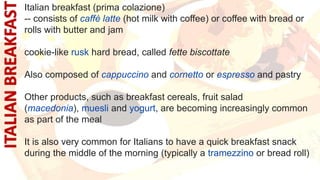 Italian breakfast (prima colazione)
-- consists of caffè latte (hot milk with coffee) or coffee with bread or
rolls with butter and jam
cookie-like rusk hard bread, called fette biscottate
Also composed of cappuccino and cornetto or espresso and pastry
Other products, such as breakfast cereals, fruit salad
(macedonia), muesli and yogurt, are becoming increasingly common
as part of the meal
It is also very common for Italians to have a quick breakfast snack
during the middle of the morning (typically a tramezzino or bread roll)
 