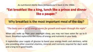 As nutritionist Adelle Davis famously put it back in the 1960s:
“Eat breakfast like a king, lunch like a prince and dinner
like a pauper.”
Why breakfast is the most important meal of the day?
“The body uses a lot of energy stores for growth and repair through the night”
When you wake up from your overnight sleep, you may not have eaten for up to 8
hours. Breakfast replenishes the stores of energy and nutrients in your body.
It replenishes your supply of glucose to boost your energy levels and alertness, while
also providing other essential vitamins, minerals and nutrients required for day’s work
and a long term good health.
 