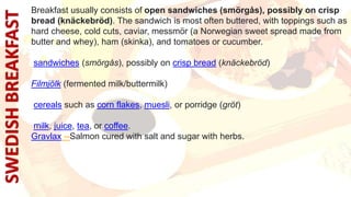 Breakfast usually consists of open sandwiches (smörgås), possibly on crisp
bread (knäckebröd). The sandwich is most often buttered, with toppings such as
hard cheese, cold cuts, caviar, messmör (a Norwegian sweet spread made from
butter and whey), ham (skinka), and tomatoes or cucumber.
sandwiches (smörgås), possibly on crisp bread (knäckebröd)
Filmjölk (fermented milk/buttermilk)
cereals such as corn flakes, muesli, or porridge (gröt)
milk, juice, tea, or coffee.
Gravlax --Salmon cured with salt and sugar with herbs.
 