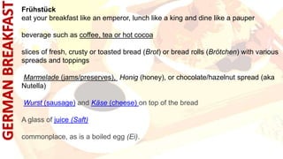 Frühstück
eat your breakfast like an emperor, lunch like a king and dine like a pauper
beverage such as coffee, tea or hot cocoa
slices of fresh, crusty or toasted bread (Brot) or bread rolls (Brötchen) with various
spreads and toppings
Marmelade (jams/preserves), Honig (honey), or chocolate/hazelnut spread (aka
Nutella)
Wurst (sausage) and Käse (cheese) on top of the bread
A glass of juice (Saft)
commonplace, as is a boiled egg (Ei).
 