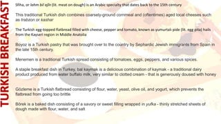 Sfiha, or lahm bil ajĩn (lit. meat on dough) is an Arabic specialty that dates back to the 15th century
This traditional Turkish dish combines coarsely-ground cornmeal and (oftentimes) aged local cheeses such
as trabzon or kashar
The Turkish egg-topped flatbread filled with cheese, pepper and tomato, known as yumurtalı pide (lit. egg pita) hails
from the Kayseri region in Middle Anatolia
Boyoz is a Turkish pastry that was brought over to the country by Sephardic Jewish immigrants from Spain in
the late 15th century.
Menemen is a traditional Turkish spread consisting of tomatoes, eggs, peppers, and various spices.
A staple breakfast dish in Turkey, bal kaymak is a delicious combination of kaymak - a traditional dairy
product produced from water buffalo milk, very similar to clotted cream - that is generously doused with honey
Gözleme is a Turkish flatbread consisting of flour, water, yeast, olive oil, and yogurt, which prevents the
flatbread from going too brittle
Börek is a baked dish consisting of a savory or sweet filling wrapped in yufka - thinly stretched sheets of
dough made with flour, water, and salt
 