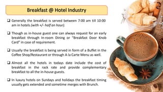 Breakfast @ Hotel Industry
 Generally the breakfast is served between 7:00 am till 10:00
am in hotels (with +/- half an hour).
 Though as in-house guest one can always request for an early
breakfast through In-room Dining or “Breakfast Door Knob
Card” in case of requirement.
 Usually the breakfast is being served in form of a Buffet in the
Coffee Shop/Restaurant or through A la Carte Menu as well.
 Almost all the hotels in todays date include the cost of
breakfast in the rack rate and provide complementary
breakfast to all the in-house guests.
 In luxury hotels on Sundays and holidays the breakfast timing
usually gets extended and sometime merges with Brunch.
 