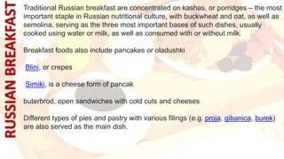 Traditional Russian breakfast are concentrated on kashas, or porridges – the most
important staple in Russian nutritional culture, with buckwheat and oat, as well as
semolina, serving as the three most important bases of such dishes, usually
cooked using water or milk, as well as consumed with or without milk.
Breakfast foods also include pancakes or oladushki
Blini, or crepes
Sirniki, is a cheese form of pancak
buterbrod, open sandwiches with cold cuts and cheeses
Different types of pies and pastry with various filings (e.g. proja, gibanica, burek)
are also served as the main dish.
 