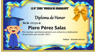 Diploma de Honor
I.E N° 2060 “VIRGEN DE GUADALUPE”
Maestra(o)
Director
SAMUEL ALCALDE LÓPEZ
Piero Pérez Salas
Por concluir satisfactoriamente con esfuerzo y dedicación
el presente año escolar 2021.
Se le otorga a:
Collique Diciembre del 2021
 