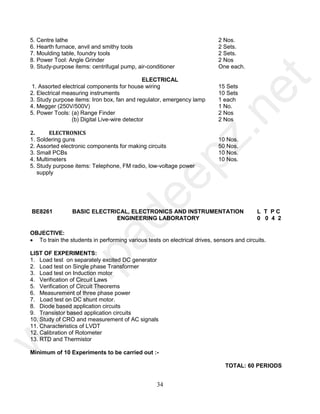 34
5. Centre lathe 2 Nos.
6. Hearth furnace, anvil and smithy tools 2 Sets.
7. Moulding table, foundry tools 2 Sets.
8. Power Tool: Angle Grinder 2 Nos
9. Study-purpose items: centrifugal pump, air-conditioner One each.
ELECTRICAL
1. Assorted electrical components for house wiring 15 Sets
2. Electrical measuring instruments 10 Sets
3. Study purpose items: Iron box, fan and regulator, emergency lamp 1 each
4. Megger (250V/500V) 1 No.
5. Power Tools: (a) Range Finder 2 Nos
(b) Digital Live-wire detector 2 Nos
2. ELECTRONICS
1. Soldering guns 10 Nos.
2. Assorted electronic components for making circuits 50 Nos.
3. Small PCBs 10 Nos.
4. Multimeters 10 Nos.
5. Study purpose items: Telephone, FM radio, low-voltage power
supply
BE8261 BASIC ELECTRICAL, ELECTRONICS AND INSTRUMENTATION
ENGINEERING LABORATORY
L T P C
0 0 4 2
OBJECTIVE:
 To train the students in performing various tests on electrical drives, sensors and circuits.
LIST OF EXPERIMENTS:
1. Load test on separately excited DC generator
2. Load test on Single phase Transformer
3. Load test on Induction motor
4. Verification of Circuit Laws
5. Verification of Circuit Theorems
6. Measurement of three phase power
7. Load test on DC shunt motor.
8. Diode based application circuits
9. Transistor based application circuits
10. Study of CRO and measurement of AC signals
11. Characteristics of LVDT
12. Calibration of Rotometer
13. RTD and Thermistor
Minimum of 10 Experiments to be carried out :-
TOTAL: 60 PERIODS
w
w
w
.
p
a
d
e
e
p
z
.
n
e
t
 