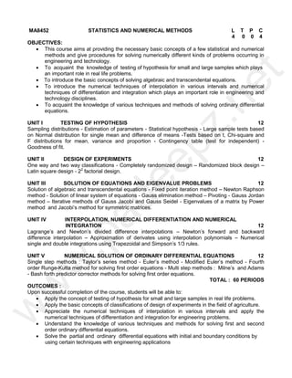 MA8452 STATISTICS AND NUMERICAL METHODS L T P C
4 0 0 4
OBJECTIVES:
 This course aims at providing the necessary basic concepts of a few statistical and numerical
methods and give procedures for solving numerically different kinds of problems occurring in
engineering and technology.
 To acquaint the knowledge of testing of hypothesis for small and large samples which plays
an important role in real life problems.
 To introduce the basic concepts of solving algebraic and transcendental equations.
 To introduce the numerical techniques of interpolation in various intervals and numerical
techniques of differentiation and integration which plays an important role in engineering and
technology disciplines.
 To acquaint the knowledge of various techniques and methods of solving ordinary differential
equations.
UNIT I TESTING OF HYPOTHESIS 12
Sampling distributions - Estimation of parameters - Statistical hypothesis - Large sample tests based
on Normal distribution for single mean and difference of means -Tests based on t, Chi-square and
F distributions for mean, variance and proportion - Contingency table (test for independent) -
Goodness of fit.
UNIT II DESIGN OF EXPERIMENTS 12
One way and two way classifications - Completely randomized design – Randomized block design –
Latin square design - 22
factorial design.
UNIT III SOLUTION OF EQUATIONS AND EIGENVALUE PROBLEMS 12
Solution of algebraic and transcendental equations - Fixed point iteration method – Newton Raphson
method - Solution of linear system of equations - Gauss elimination method – Pivoting - Gauss Jordan
method – Iterative methods of Gauss Jacobi and Gauss Seidel - Eigenvalues of a matrix by Power
method and Jacobi’s method for symmetric matrices.
UNIT IV INTERPOLATION, NUMERICAL DIFFERENTIATION AND NUMERICAL
INTEGRATION 12
Lagrange’s and Newton’s divided difference interpolations – Newton’s forward and backward
difference interpolation – Approximation of derivates using interpolation polynomials – Numerical
single and double integrations using Trapezoidal and Simpson’s 1/3 rules.
UNIT V NUMERICAL SOLUTION OF ORDINARY DIFFERENTIAL EQUATIONS 12
Single step methods : Taylor’s series method - Euler’s method - Modified Euler’s method - Fourth
order Runge-Kutta method for solving first order equations - Multi step methods : Milne’s and Adams
- Bash forth predictor corrector methods for solving first order equations.
TOTAL : 60 PERIODS
OUTCOMES :
Upon successful completion of the course, students will be able to:
 Apply the concept of testing of hypothesis for small and large samples in real life problems.
 Apply the basic concepts of classifications of design of experiments in the field of agriculture.
 Appreciate the numerical techniques of interpolation in various intervals and apply the
numerical techniques of differentiation and integration for engineering problems.
 Understand the knowledge of various techniques and methods for solving first and second
order ordinary differential equations.
 Solve the partial and ordinary differential equations with initial and boundary conditions by
using certain techniques with engineering applications
w
w
w
.
p
a
d
e
e
p
z
.
n
e
t
 