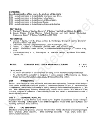 OUTCOMES:
Upon the completion of this course the students will be able to
CO1 apply the concepts of design to belts, chains and rope drives.
CO2 apply the concepts of design to spur, helical gears.
CO3
CO4
apply the concepts of design to worm and bevel gears.
apply the concepts of design to gear boxes .
CO5 apply the concepts of design to cams, brakes and clutches
TEXT BOOKS:
1. Bhandari V, “Design of Machine Elements”, 4th
Edition, Tata McGraw-Hill Book Co, 2016.
2. Joseph Shigley, Charles Mischke, Richard Budynas and Keith Nisbett “Mechanical
Engineering Design”, 8th
Edition, Tata McGraw-Hill, 2008.
REFERENCES:
1. Merhyle F. Spotts, Terry E. Shoup and Lee E. Hornberger, “Design of Machine Elements”
8th
Edition, Printice Hall, 2003.
2. Orthwein W, “Machine Component Design”, Jaico Publishing Co, 2003.
3. Prabhu. T.J., “Design of Transmission Elements”, Mani Offset, Chennai, 2000.
4. Robert C. Juvinall and Kurt M. Marshek, “Fundamentals of Machine Design”, 4th Edition, Wiley,
2005
5. Sundararajamoorthy T. V, Shanmugam .N, “Machine Design”, Anuradha Publications,
Chennai, 2003.
ME8691 COMPUTER AIDED DESIGN AND MANUFACTURING L T P C
3 0 0 3
OBJECTIVES:
 To provide an overview of how computers are being used in mechanical component design
 To understand the application of computers in various aspects of Manufacturing viz., Design,
Proper planning, Manufacturing cost, Layout & Material Handling system.
UNIT I INTRODUCTION 9
Product cycle- Design process- sequential and concurrent engineering- Computer aided design –
CAD system architecture- Computer graphics – co-ordinate systems- 2D and 3D transformations-
homogeneous coordinates - Line drawing -Clipping- viewing transformation-Brief introduction to CAD
and CAM – Manufacturing Planning, Manufacturing control- Introduction to CAD/CAM –CAD/CAM
concepts ––Types of production - Manufacturing models and Metrics – Mathematical models of
Production Performance
UNIT II GEOMETRIC MODELING 9
Representation of curves- Hermite curve- Bezier curve- B-spline curves-rational curves-Techniques
for surface modeling – surface patch- Coons and bicubic patches- Bezier and B-spline surfaces. Solid
modeling techniques- CSG andB-rep
UNIT III CAD STANDARDS 9
Standards for computer graphics- Graphical Kernel System (GKS) - standards for exchange images-
Open Graphics Library (OpenGL) - Data exchange standards - IGES, STEP, CALS etc. -
communication standards.
w
w
w
.
p
a
d
e
e
p
z
.
n
e
t
 