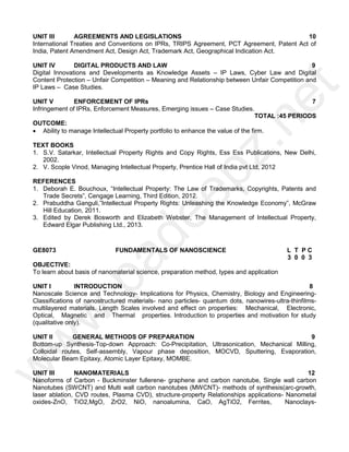 UNIT III AGREEMENTS AND LEGISLATIONS 10
International Treaties and Conventions on IPRs, TRIPS Agreement, PCT Agreement, Patent Act of
India, Patent Amendment Act, Design Act, Trademark Act, Geographical Indication Act.
UNIT IV DIGITAL PRODUCTS AND LAW 9
Digital Innovations and Developments as Knowledge Assets – IP Laws, Cyber Law and Digital
Content Protection – Unfair Competition – Meaning and Relationship between Unfair Competition and
IP Laws – Case Studies.
UNIT V ENFORCEMENT OF IPRs 7
Infringement of IPRs, Enforcement Measures, Emerging issues – Case Studies.
TOTAL :45 PERIODS
OUTCOME:
 Ability to manage Intellectual Property portfolio to enhance the value of the firm.
TEXT BOOKS
1. S.V. Satarkar, Intellectual Property Rights and Copy Rights, Ess Ess Publications, New Delhi,
2002.
2. V. Scople Vinod, Managing Intellectual Property, Prentice Hall of India pvt Ltd, 2012
REFERENCES
1. Deborah E. Bouchoux, “Intellectual Property: The Law of Trademarks, Copyrights, Patents and
Trade Secrets”, Cengage Learning, Third Edition, 2012.
2. Prabuddha Ganguli,”Intellectual Property Rights: Unleashing the Knowledge Economy”, McGraw
Hill Education, 2011.
3. Edited by Derek Bosworth and Elizabeth Webster, The Management of Intellectual Property,
Edward Elgar Publishing Ltd., 2013.
GE8073 FUNDAMENTALS OF NANOSCIENCE L T P C
3 0 0 3
OBJECTIVE:
To learn about basis of nanomaterial science, preparation method, types and application
UNIT I INTRODUCTION 8
Nanoscale Science and Technology- Implications for Physics, Chemistry, Biology and Engineering-
Classifications of nanostructured materials- nano particles- quantum dots, nanowires-ultra-thinfilms-
multilayered materials. Length Scales involved and effect on properties: Mechanical, Electronic,
Optical, Magnetic and Thermal properties. Introduction to properties and motivation for study
(qualitative only).
UNIT II GENERAL METHODS OF PREPARATION 9
Bottom-up Synthesis-Top-down Approach: Co-Precipitation, Ultrasonication, Mechanical Milling,
Colloidal routes, Self-assembly, Vapour phase deposition, MOCVD, Sputtering, Evaporation,
Molecular Beam Epitaxy, Atomic Layer Epitaxy, MOMBE.
UNIT III NANOMATERIALS 12
Nanoforms of Carbon - Buckminster fullerene- graphene and carbon nanotube, Single wall carbon
Nanotubes (SWCNT) and Multi wall carbon nanotubes (MWCNT)- methods of synthesis(arc-growth,
laser ablation, CVD routes, Plasma CVD), structure-property Relationships applications- Nanometal
oxides-ZnO, TiO2,MgO, ZrO2, NiO, nanoalumina, CaO, AgTiO2, Ferrites, Nanoclays-
w
w
w
.
p
a
d
e
e
p
z
.
n
e
t
 