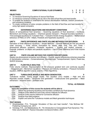 ME8093 COMPUTATIONAL FLUID DYNAMICS L T
P
P C
3 0
0
0 3
OBJECTIVES:
 To introduce Governing Equations of viscous fluid flows
 To introduce numerical modeling and its role in the field of fluid flow and heat transfer
 To enable the students to understand the various discretization methods, solution procedures
and turbulence modeling.
 To create confidence to solve complex problems in the field of fluid flow and heat transfer by
using high speed computers.
UNIT I GOVERNING EQUATIONS AND BOUNDARY CONDITIONS 9
Basics of computational fluid dynamics – Governing equations of fluid dynamics – Continuity,
Momentum and Energy equations – Chemical species transport – Physical boundary conditions –
Time-averaged equations for Turbulent Flow – Turbulent–Kinetic Energy Equations – Mathematical
behaviour of PDEs on CFD - Elliptic, Parabolic and Hyperbolic equations.
UNIT II FINITE DIFFERENCE AND FINITE VOLUME METHODS FOR DIFFUSION 9
Derivation of finite difference equations – Simple Methods – General Methods for first and second
order accuracy – Finite volume formulation for steady state One, Two and Three -
dimensional diffusion problems –Parabolic equations – Explicit and Implicit schemes –
Example problems on elliptic and parabolic equations – Use of Finite Difference and Finite Volume
methods.
UNIT III FINITE VOLUME METHOD FOR CONVECTION DIFFUSION 9
Steady one-dimensional convection and diffusion – Central, upwind differencing schemes properties
of discretization schemes – Conservativeness, Boundedness, Transportiveness, Hybrid, Power-law,
QUICK Schemes.
UNIT IV FLOW FIELD ANALYSIS 9
Finite volume methods -Representation of the pressure gradient term and continuity equation
– Staggered grid – Momentum equations – Pressure and Velocity corrections – Pressure Correction
equation, SIMPLE algorithm and its variants – PISO Algorithms.
UNIT V TURBULENCE MODELS AND MESH GENERATION 9
Turbulence models, mixing length model, Two equation (k-Є) models – High and low
Reynolds number models – Structured Grid generation – Unstructured Grid generation – Mesh
refinement – Adaptive mesh – Software tools.
TOTAL: 45 PERIODS
OUTCOMES:
Upon the completion of this course the students will be able to
CO1 Derive the governing equations and boundary conditions for Fluid dynamics
CO2 Analyze Finite difference and Finite volume methods for Diffusion
CO3 Analyze Finite volume method for Convective diffusion
CO4 Analyze Flow field problems
CO5 Explain and solve the Turbulence models and Mesh generation techniques
TEXT BOOKS:
1. Ghoshdastidar, P.S., "Computer Simulation of flow and heat transfer", Tata McGraw Hill
Publishing Company Ltd., 2017.
2. Versteeg, H.K., and Malalasekera, W., "An Introduction to Computational Fluid Dynamics: The
finite volume Method", Pearson Education Ltd.Second Edition, 2007.
w
w
w
.
p
a
d
e
e
p
z
.
n
e
t
 