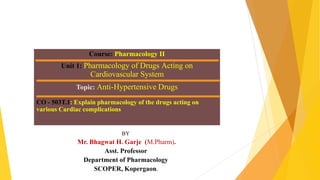 Course: Pharmacology II
Unit 1: Pharmacology of Drugs Acting on
Cardiovascular System
Topic: Anti-Hypertensive Drugs
CO - 503T.1: Explain pharmacology of the drugs acting on
various Cardiac complications
BY
Mr. Bhagwat H. Garje (M.Pharm).
Asst. Professor
Department of Pharmacology
SCOPER, Kopergaon.
 