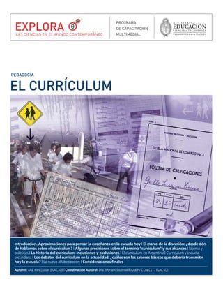 EL CURRÍCULUM
PEDAGOGÍA
Introducción. Aproximaciones para pensar la enseñanza en la escuela hoy | El marco de la discusión: ¿desde dón-
de hablamos sobre el currículum? | Algunas precisiones sobre el término "currículum" y sus alcances | Norma y
prácticas | La historia del currículum: inclusiones y exclusiones | El currículum en Argentina | Currículum y escuela
secundaria | Los debates del currículum en la actualidad: ¿cuáles son los saberes básicos que debería transmitir
hoy la escuela? | La nueva alfabetización | Consideraciones finales
Autores: Dra. Inés Dussel (FLACSO) | Coordinación Autoral: Dra. Myriam Southwell (UNLP / CONICET / FLACSO)
PROGRAMA
DE CAPACITACIÓN
MULTIMEDIAL
EXPLORA
LAS CIENCIAS EN EL MUNDO CONTEMPORÁNEO
rriculum.qxd 06/12/2007 01:29 p.m. PÆgina 1
 