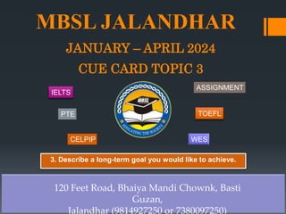 MBSL JALANDHAR
JANUARY – APRIL 2024
CUE CARD TOPIC 3
120 Feet Road, Bhaiya Mandi Chownk, Basti
Guzan,
Jalandhar (9814927250 or 7380097250)
3. Describe a long-term goal you would like to achieve.
IELTS
PTE
CELPIP
ASSIGNMENT
TOEFL
WES
 