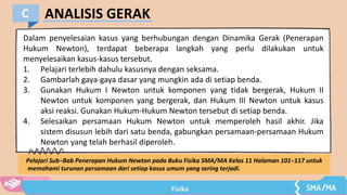 ANALISIS GERAK
C
Dalam penyelesaian kasus yang berhubungan dengan Dinamika Gerak (Penerapan
Hukum Newton), terdapat beberapa langkah yang perlu dilakukan untuk
menyelesaikan kasus-kasus tersebut.
1. Pelajari terlebih dahulu kasusnya dengan seksama.
2. Gambarlah gaya-gaya dasar yang mungkin ada di setiap benda.
3. Gunakan Hukum I Newton untuk komponen yang tidak bergerak, Hukum II
Newton untuk komponen yang bergerak, dan Hukum III Newton untuk kasus
aksi reaksi. Gunakan Hukum-Hukum Newton tersebut di setiap benda.
4. Selesaikan persamaan Hukum Newton untuk memperoleh hasil akhir. Jika
sistem disusun lebih dari satu benda, gabungkan persamaan-persamaan Hukum
Newton yang telah berhasil diperoleh.
Pelajari Sub−Bab Penerapan Hukum Newton pada Buku Fisika SMA/MA Kelas 11 Halaman 101−117 untuk
memahami turunan persamaan dari setiap kasus umum yang sering terjadi.
 