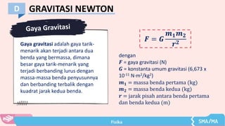 GRAVITASI NEWTON
D
𝑭 = 𝑮
𝒎𝟏𝒎𝟐
𝒓𝟐
Gaya gravitasi adalah gaya tarik-
menarik akan terjadi antara dua
benda yang bermassa, dimana
besar gaya tarik-menarik yang
terjadi berbanding lurus dengan
massa-massa benda penyusunnya
dan berbanding terbalik dengan
kuadrat jarak kedua benda.
dengan
𝑭 = gaya gravitasi (N)
𝑮 = konstanta umum gravitasi (6,673 x
10-11 N∙m2/kg2)
𝒎𝟏 = massa benda pertama (kg)
𝒎𝟐 = massa benda kedua (kg)
𝒓 = jarak pisah antara benda pertama
dan benda kedua (m)
 