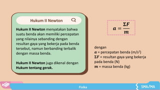 Hukum II Newton
Hukum II Newton menyatakan bahwa
suatu benda akan memiliki percepatan
yang nilainya sebanding dengan
resultan gaya yang bekerja pada benda
tersebut, namun berbanding terbalik
dengan massa benda.
Hukum II Newton juga dikenal dengan
Hukum tentang gerak.
𝒂 =
𝚺𝑭
𝒎
dengan
𝒂 = percepatan benda (m/s2)
𝚺𝑭 = resultan gaya yang bekerja
pada benda (N)
𝒎 = massa benda (kg)
 