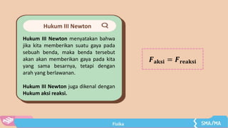 Hukum III Newton
Hukum III Newton menyatakan bahwa
jika kita memberikan suatu gaya pada
sebuah benda, maka benda tersebut
akan akan memberikan gaya pada kita
yang sama besarnya, tetapi dengan
arah yang berlawanan.
Hukum III Newton juga dikenal dengan
Hukum aksi reaksi.
𝑭𝐚𝐤𝐬𝐢 = 𝑭𝐫𝐞𝐚𝐤𝐬𝐢
 
