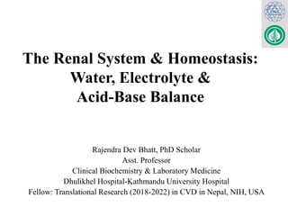 The Renal System & Homeostasis:
Water, Electrolyte &
Acid-Base Balance
Rajendra Dev Bhatt, PhD Scholar
Asst. Professor
Clinical Biochemistry & Laboratory Medicine
Dhulikhel Hospital-Kathmandu University Hospital
Fellow: Translational Research (2018-2022) in CVD in Nepal, NIH, USA
 