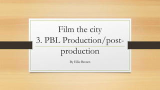Film the city
3. PBL Production/post-
production
By Ellie Brown
 