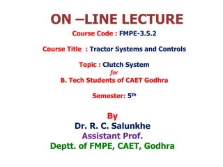 ON –LINE LECTURE
By
Dr. R. C. Salunkhe
Assistant Prof.
Deptt. of FMPE, CAET, Godhra
Course Code : FMPE-3.5.2
Course Title : Tractor Systems and Controls
Topic : Clutch System
for
B. Tech Students of CAET Godhra
Semester: 5th
 