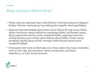 • Фокус группын оролцогчид нь бие биенээ танихгүй хүмүүсээс бүрдсэн
байдаг. Ихэнхи тохиолдолд тэд найзууд бус ердийн танилууд байдаг.
• Оролцогчид ерөнхийдөө бүгд ижил насны (буюу 30-аад насны байх),
албан тушаалын хувьд (гүйцэтгэх захирлууд байх), гэр бүлийн хувьд
(бүгд сургуулийн өмнөх насны хүүхэдтэй байх), худалдан авалтын
тухайд (өмнөх жил нь бүгд шинэ машин авсан байх), чөлөөт цагаа
өнгөрөөх тухайд (бүгд теннис тоглодог байж болно) ижил шинж
чанартай байдаг.
• Participants feel more comfortable once they realize they have similarities
such as their age, job situations, family composition, purchase
experience, or even leisure pursuits.
Фокусгруппдхэнбайхёстойвэ?
22
 