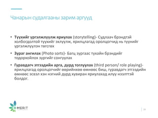 • Түүхийг үргэлжлүүлж яриулах (storytelling)- Судлаач брэндтэй
холбогдолтой түүхийг эхлүүлж, ярилцлагад оролцогчид нь түүнийг
үргэлжлүүлэн төгсгөх
• Зураг ангилах (Photo sorts)- Багц зургаас тухайн брэндийг
тодорхойлох зургийг сонгуулах
• Гуравдагч этгээдийн арга, дүрд тоглуулах (third person/ role playing)-
ярилцлагад оролцогчийг өөрийнхөө өмнөөс биш, гуравдагч этгээдийн
өмнөөс эсвэл хэн нэгний дүрд хувиран яриулахад илүү нээлттэй
болдог.
Чанарынсудалгаанызаримаргууд
26
 