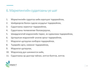 1. Маркетингийн судалгаа хийх хэрэгцээг тодорхойлох,
2. Шийдвэрлэх болон судлах асуудлыг тодорхойлох,
3. Судалгааны зорилгыг тодорхойлох,
4. Судалгааны төлөвлөгөөг боловсруулах,
5. Шаардлагатай мэдээллийн төрөл, эх сурвалжаа тодорхойлох,
6. Цуглуулсан мэдээллийг үнэлэх аргыг тодорхойлох,
7. Мэдээлэл цуглуулах хэлбэрээ тодорхойлох,
8. Түүврийн арга, хэмжээг тодорхойлох,
9. Мэдээлэл цуглуулах,
10. Мэдээлэлд дүн шинжилгээ хийх,
11. Судалгааны үр дүнгээр тайлан, илтгэл бэлтгэх, илтгэх.
6.Маркетингийнсудалгааныүешат
28
 